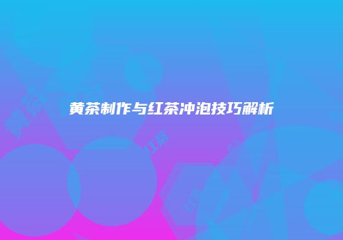 黄茶制作与红茶冲泡技巧解析