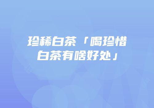 珍稀白茶「喝珍惜白茶有啥好处」