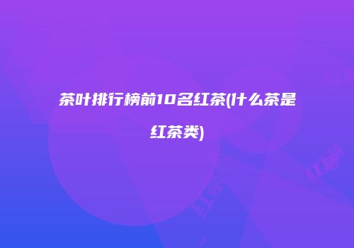 茶叶排行榜前10名红茶(什么茶是红茶类)