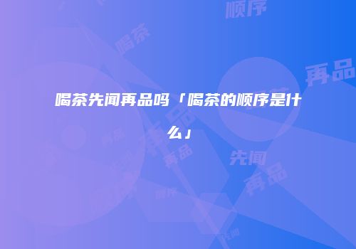 喝茶先闻再品吗「喝茶的顺序是什么」
