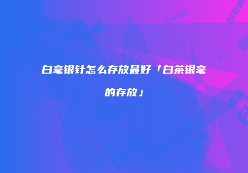 白毫银针怎么存放最好「白茶银毫的存放」