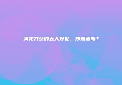 喝龙井茶的五大好处，你知道吗？