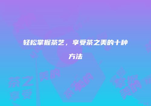 轻松掌握茶艺，享受茶之美的十种方法