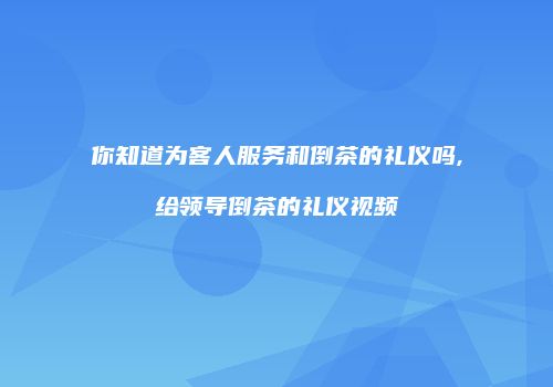 你知道为客人服务和倒茶的礼仪吗,给领导倒茶的礼仪视频