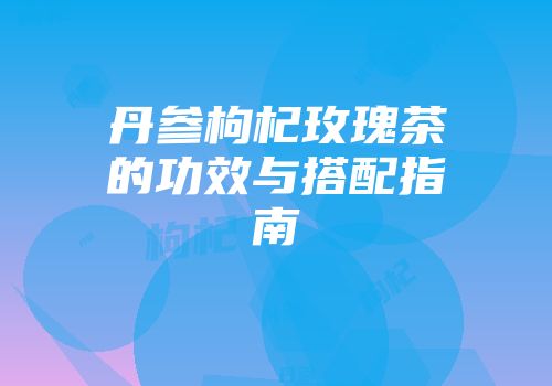 丹参枸杞玫瑰茶的功效与搭配指南