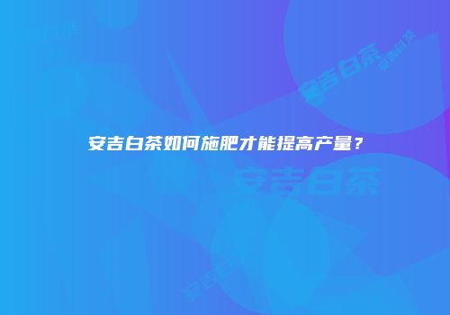 安吉白茶如何施肥才能提高产量？