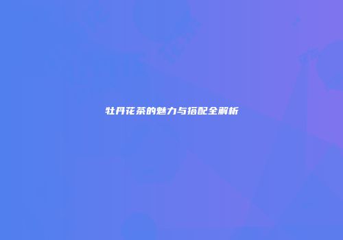 牡丹花茶的魅力与搭配全解析