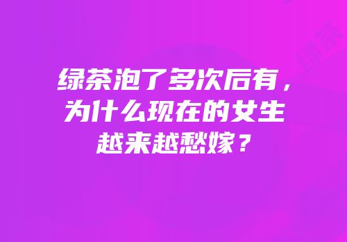 绿茶泡了多次后有，为什么现在的女生越来越愁嫁？