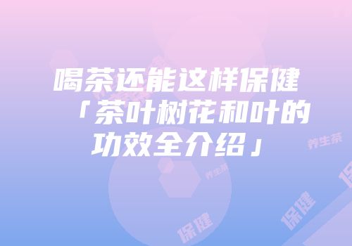 喝茶还能这样保健「茶叶树花和叶的功效全介绍」