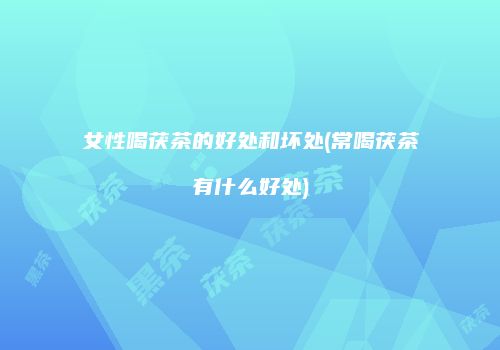 女性喝茯茶的好处和坏处(常喝茯茶有什么好处)
