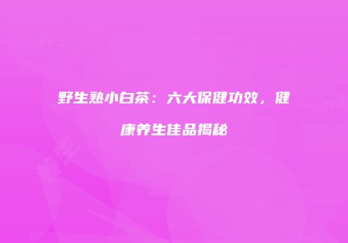 野生熟小白茶：六大保健功效，健康养生佳品揭秘