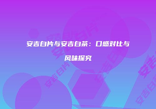 安吉白片与安吉白茶：口感对比与风味探究