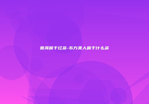 普洱属于红茶-东方美人属于什么茶