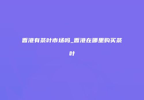 香港有茶叶市场吗_香港在哪里购买茶叶
