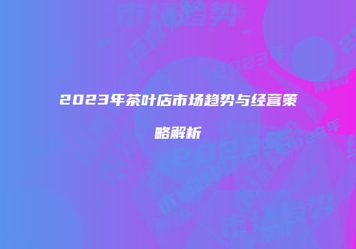 2023年茶叶店市场趋势与经营策略解析