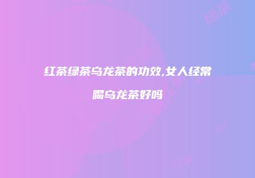红茶绿茶乌龙茶的功效,女人经常喝乌龙茶好吗