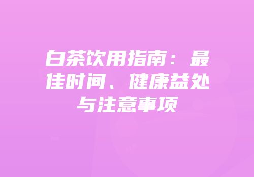 白茶饮用指南：最佳时间、健康益处与注意事项