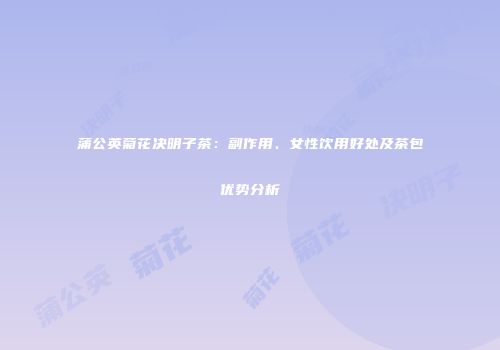 蒲公英菊花决明子茶：副作用、女性饮用好处及茶包优势分析
