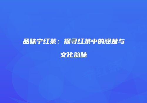 品味宁红茶：探寻红茶中的翘楚与文化韵味