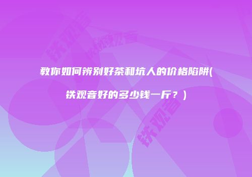 教你如何辨别好茶和坑人的价格陷阱(铁观音好的多少钱一斤？)