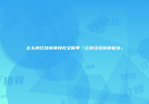 怎么炖红烧排骨好吃又简单「云南红烧排骨做法」