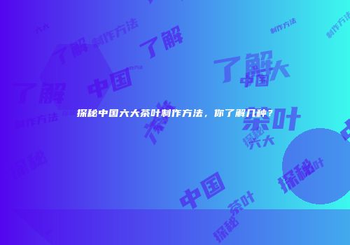 探秘中国六大茶叶制作方法，你了解几种？