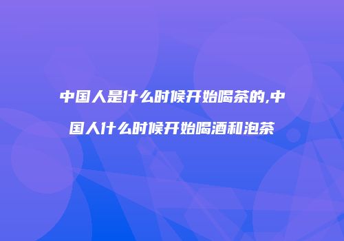 中国人是什么时候开始喝茶的,中国人什么时候开始喝酒和泡茶