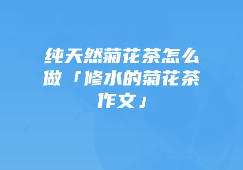纯天然菊花茶怎么做「修水的菊花茶作文」