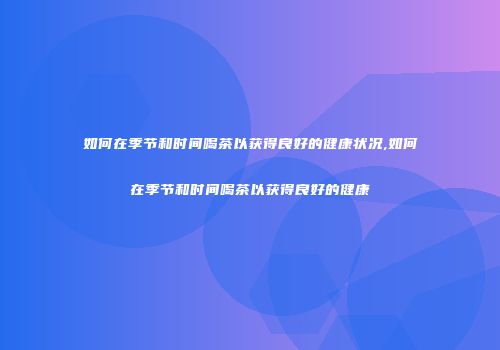 如何在季节和时间喝茶以获得良好的健康状况,如何在季节和时间喝茶以获得良好的健康