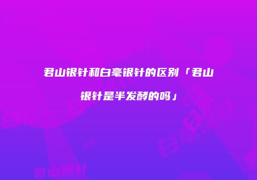 君山银针和白毫银针的区别「君山银针是半发酵的吗」