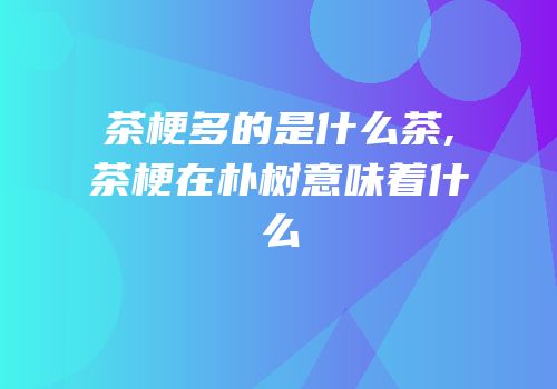 茶梗多的是什么茶,茶梗在朴树意味着什么