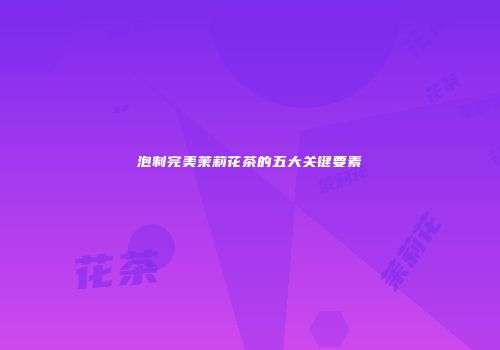 泡制完美茉莉花茶的五大关键要素