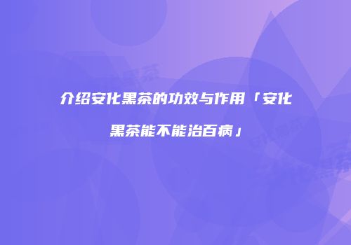 介绍安化黑茶的功效与作用「安化黑茶能不能治百病」