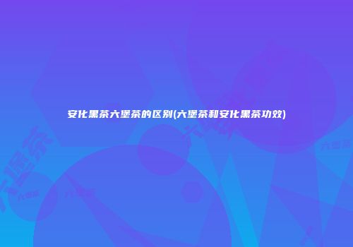 安化黑茶六堡茶的区别(六堡茶和安化黑茶功效)