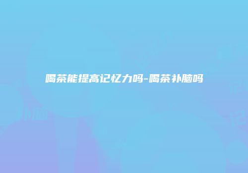 喝茶能提高记忆力吗-喝茶补脑吗