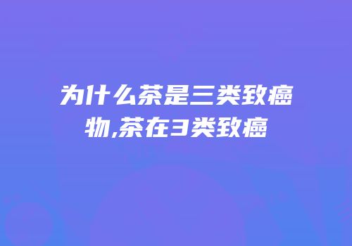 为什么茶是三类致癌物,茶在3类致癌