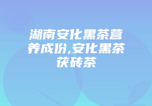 湖南安化黑茶营养成份,安化黑茶茯砖茶