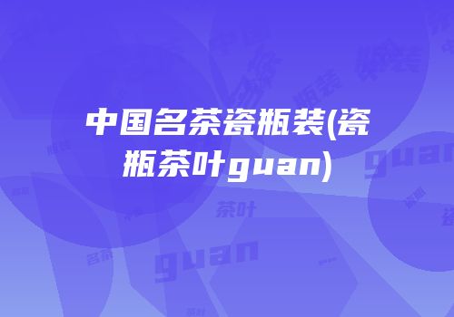 中国名茶瓷瓶装(瓷瓶茶叶guan)
