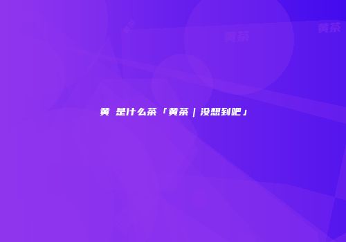黄棪是什么茶「黄茶｜没想到吧」
