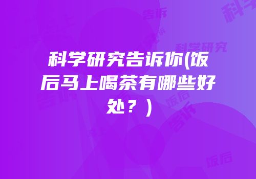 科学研究告诉你(饭后马上喝茶有哪些好处？)