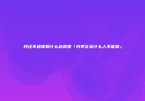 月经不规律喝什么茶调理「月季花茶什么人不能喝」