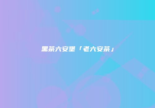 黑茶六安堡「老六安茶」