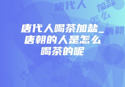 唐代人喝茶加盐_唐朝的人是怎么喝茶的呢