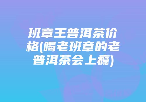 班章王普洱茶价格(喝老班章的老普洱茶会上瘾)