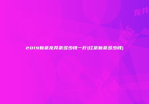 2019新茶龙井茶多少钱一斤(红茶新茶多少钱)