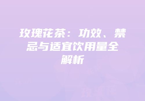 玫瑰花茶：功效、禁忌与适宜饮用量全解析
