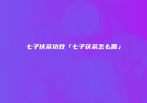 七子伏茶功效「七子茯茶怎么喝」