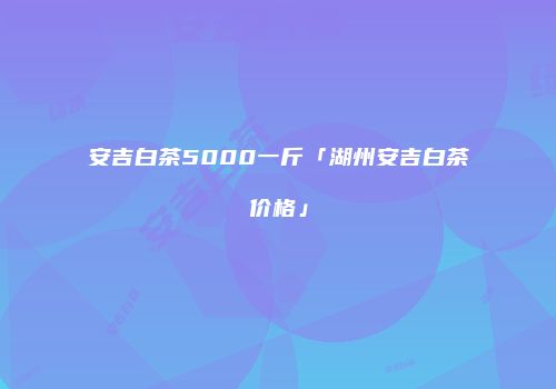 安吉白茶5000一斤「湖州安吉白茶价格」