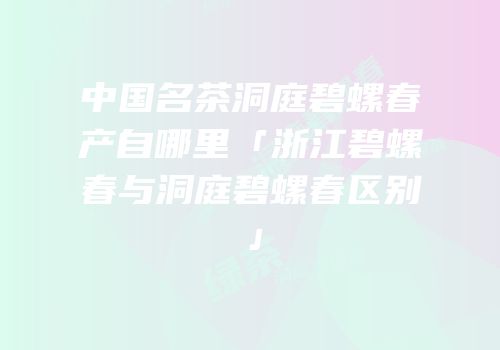 中国名茶洞庭碧螺春产自哪里「浙江碧螺春与洞庭碧螺春区别」