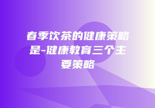 春季饮茶的健康策略是-健康教育三个主要策略